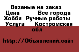 Вязаные на заказ › Цена ­ 800 - Все города Хобби. Ручные работы » Услуги   . Костромская обл.